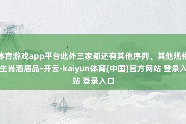 体育游戏app平台此外三家都还有其他序列、其他规格的生肖酒居品-开云·kaiyun体育(中国)官方网站 登录入口