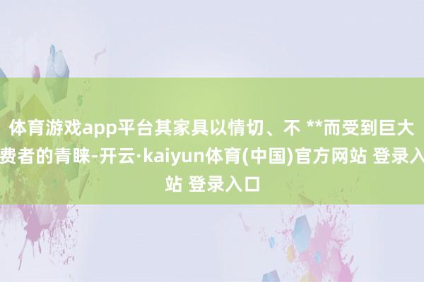 体育游戏app平台其家具以情切、不 **而受到巨大破费者的青睐-开云·kaiyun体育(中国)官方网站 登录入口