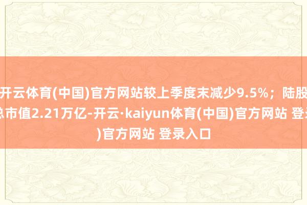 开云体育(中国)官方网站较上季度末减少9.5%;陆股通捏总市值2.21万亿-开云·kaiyun体育(中国)官方网站 登录入口