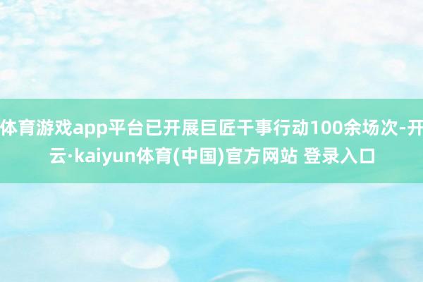 体育游戏app平台已开展巨匠干事行动100余场次-开云·kaiyun体育(中国)官方网站 登录入口