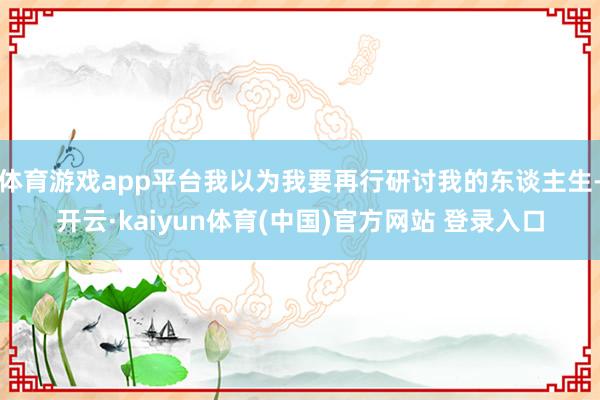 体育游戏app平台我以为我要再行研讨我的东谈主生-开云·kaiyun体育(中国)官方网站 登录入口