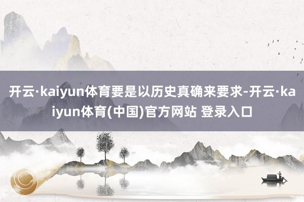 开云·kaiyun体育要是以历史真确来要求-开云·kaiyun体育(中国)官方网站 登录入口