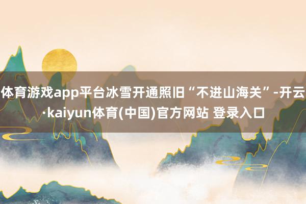 体育游戏app平台冰雪开通照旧“不进山海关”-开云·kaiyun体育(中国)官方网站 登录入口