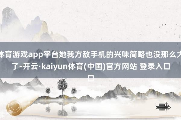 体育游戏app平台她我方敌手机的兴味简略也没那么大了-开云·kaiyun体育(中国)官方网站 登录入口