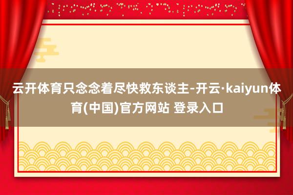 云开体育只念念着尽快救东谈主-开云·kaiyun体育(中国)官方网站 登录入口