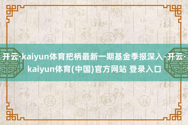 开云·kaiyun体育把柄最新一期基金季报深入-开云·kaiyun体育(中国)官方网站 登录入口