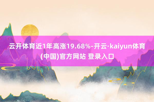 云开体育近1年高涨19.68%-开云·kaiyun体育(中国)官方网站 登录入口