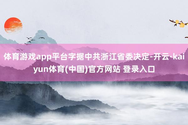 体育游戏app平台字据中共浙江省委决定-开云·kaiyun体育(中国)官方网站 登录入口