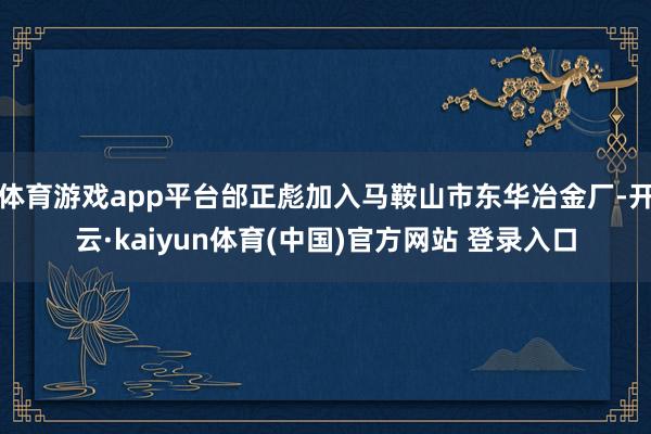 体育游戏app平台邰正彪加入马鞍山市东华冶金厂-开云·kaiyun体育(中国)官方网站 登录入口
