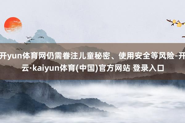 开yun体育网仍需眷注儿童秘密、使用安全等风险-开云·kaiyun体育(中国)官方网站 登录入口