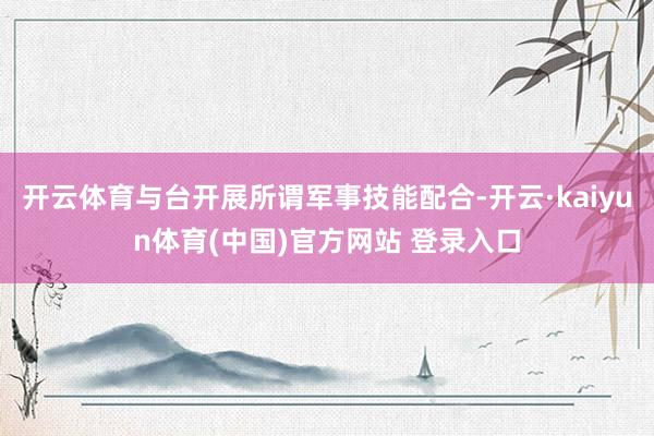 开云体育与台开展所谓军事技能配合-开云·kaiyun体育(中国)官方网站 登录入口