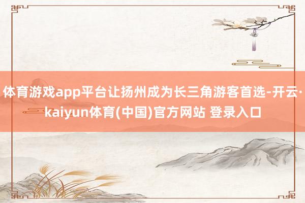 体育游戏app平台让扬州成为长三角游客首选-开云·kaiyun体育(中国)官方网站 登录入口