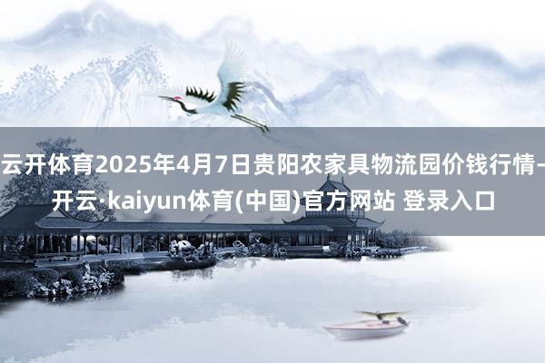 云开体育2025年4月7日贵阳农家具物流园价钱行情-开云·kaiyun体育(中国)官方网站 登录入口