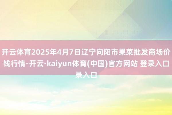 开云体育2025年4月7日辽宁向阳市果菜批发商场价钱行情-开云·kaiyun体育(中国)官方网站 登录入口