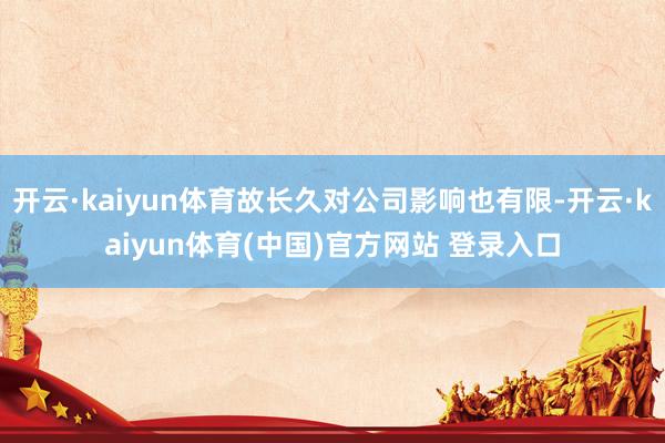 开云·kaiyun体育故长久对公司影响也有限-开云·kaiyun体育(中国)官方网站 登录入口