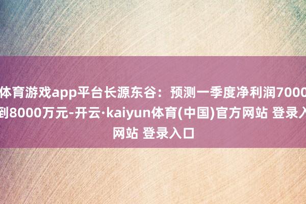 体育游戏app平台长源东谷：预测一季度净利润7000万到8000万元-开云·kaiyun体育(中国)官方网站 登录入口
