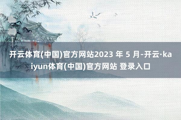 开云体育(中国)官方网站2023 年 5 月-开云·kaiyun体育(中国)官方网站 登录入口