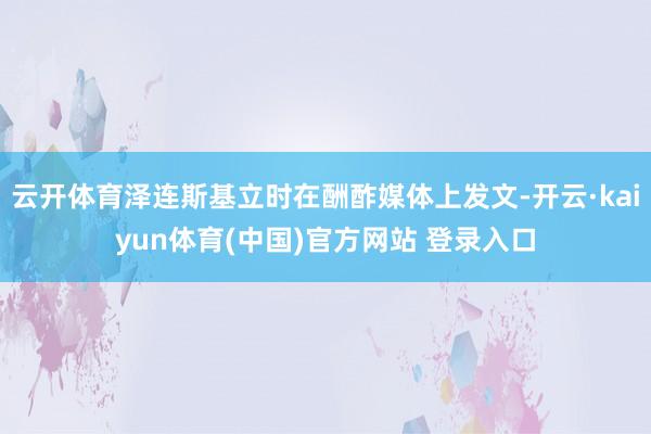 云开体育泽连斯基立时在酬酢媒体上发文-开云·kaiyun体育(中国)官方网站 登录入口