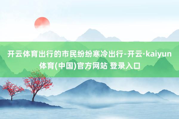 开云体育出行的市民纷纷寒冷出行-开云·kaiyun体育(中国)官方网站 登录入口