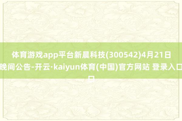 体育游戏app平台　　新晨科技(300542)4月21日晚间公告-开云·kaiyun体育(中国)官方网站 登录入口