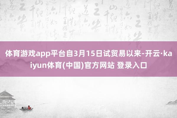 体育游戏app平台自3月15日试贸易以来-开云·kaiyun体育(中国)官方网站 登录入口
