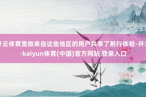 开云体育宽敞来自这些地区的用户共享了躬行体验-开云·kaiyun体育(中国)官方网站 登录入口