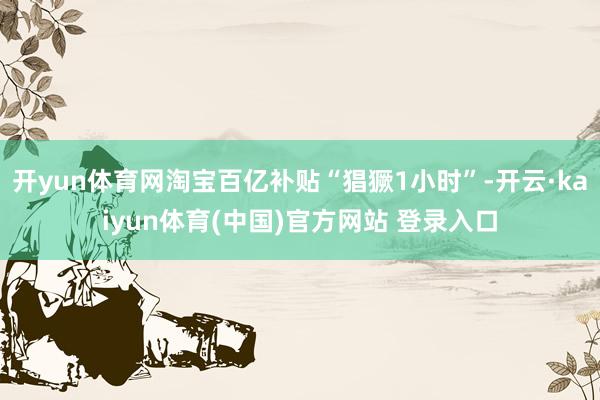 开yun体育网淘宝百亿补贴“猖獗1小时”-开云·kaiyun体育(中国)官方网站 登录入口