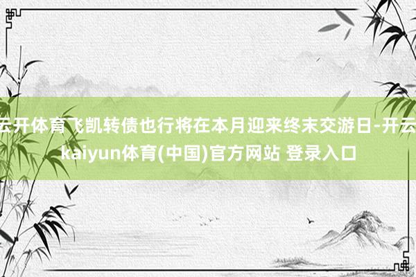 云开体育飞凯转债也行将在本月迎来终末交游日-开云·kaiyun体育(中国)官方网站 登录入口