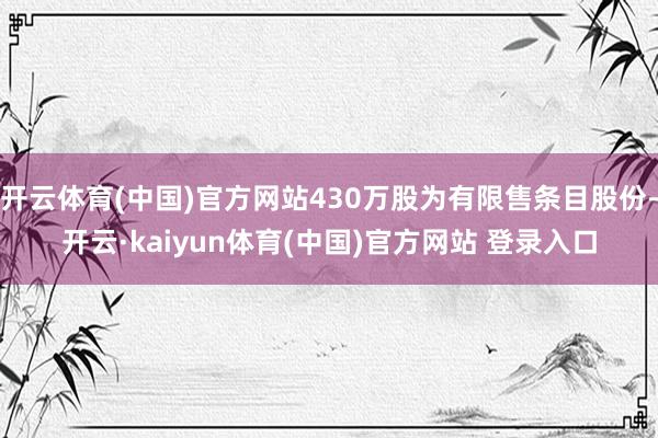 开云体育(中国)官方网站430万股为有限售条目股份-开云·kaiyun体育(中国)官方网站 登录入口