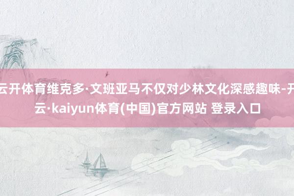 云开体育维克多·文班亚马不仅对少林文化深感趣味-开云·kaiyun体育(中国)官方网站 登录入口