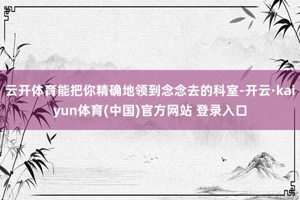 云开体育能把你精确地领到念念去的科室-开云·kaiyun体育(中国)官方网站 登录入口