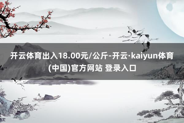 开云体育出入18.00元/公斤-开云·kaiyun体育(中国)官方网站 登录入口