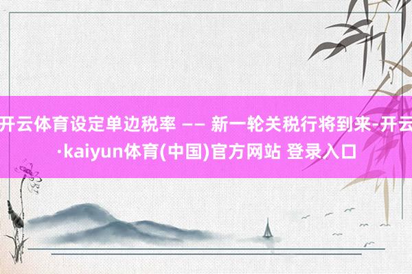 开云体育设定单边税率 —— 新一轮关税行将到来-开云·kaiyun体育(中国)官方网站 登录入口