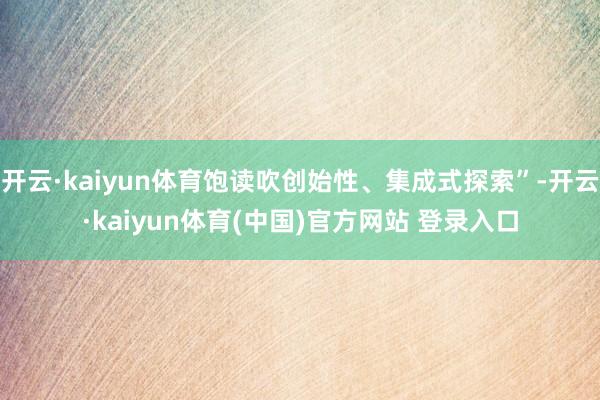 开云·kaiyun体育饱读吹创始性、集成式探索”-开云·kaiyun体育(中国)官方网站 登录入口