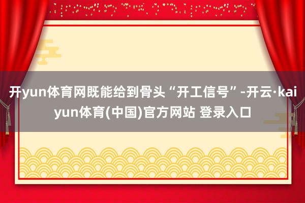 开yun体育网既能给到骨头“开工信号”-开云·kaiyun体育(中国)官方网站 登录入口