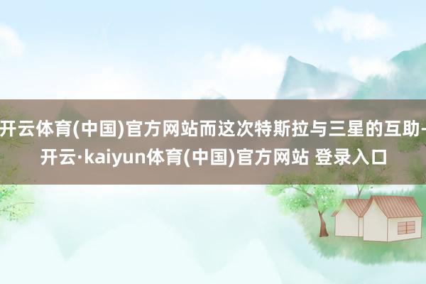 开云体育(中国)官方网站而这次特斯拉与三星的互助-开云·kaiyun体育(中国)官方网站 登录入口