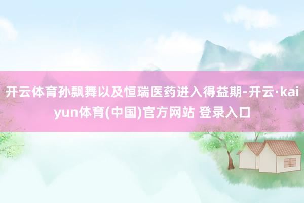 开云体育孙飘舞以及恒瑞医药进入得益期-开云·kaiyun体育(中国)官方网站 登录入口