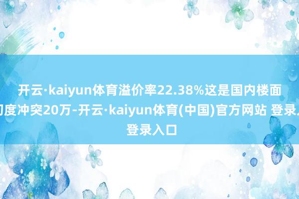 开云·kaiyun体育溢价率22.38% 这是国内楼面价初度冲突20万-开云·kaiyun体育(中国)官方网站 登录入口