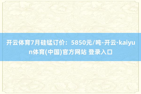 开云体育7月硅锰订价：5850元/吨-开云·kaiyun体育(中国)官方网站 登录入口