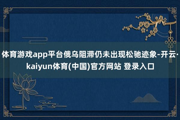 体育游戏app平台俄乌阻滞仍未出现松驰迹象-开云·kaiyun体育(中国)官方网站 登录入口