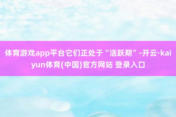 体育游戏app平台它们正处于“活跃期”-开云·kaiyun体育(中国)官方网站 登录入口