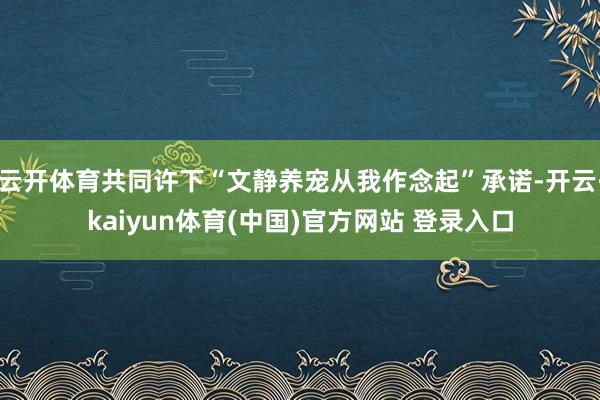 云开体育共同许下“文静养宠从我作念起”承诺-开云·kaiyun体育(中国)官方网站 登录入口