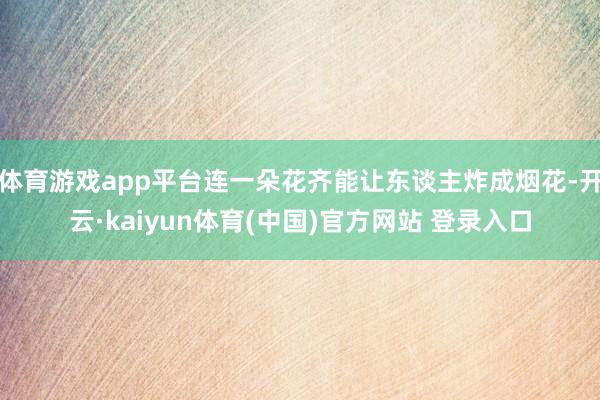 体育游戏app平台连一朵花齐能让东谈主炸成烟花-开云·kaiyun体育(中国)官方网站 登录入口