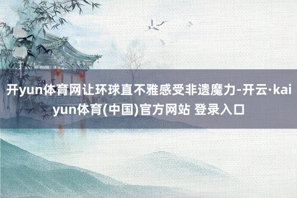 开yun体育网让环球直不雅感受非遗魔力-开云·kaiyun体育(中国)官方网站 登录入口