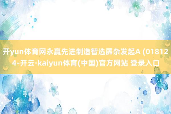 开yun体育网永赢先进制造智选羼杂发起A (018124-开云·kaiyun体育(中国)官方网站 登录入口