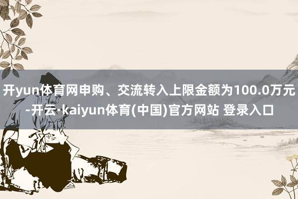 开yun体育网申购、交流转入上限金额为100.0万元-开云·kaiyun体育(中国)官方网站 登录入口