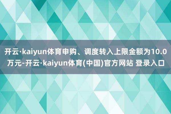 开云·kaiyun体育申购、调度转入上限金额为10.0万元-开云·kaiyun体育(中国)官方网站 登录入口