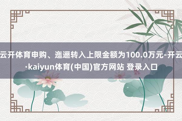 云开体育申购、迤逦转入上限金额为100.0万元-开云·kaiyun体育(中国)官方网站 登录入口