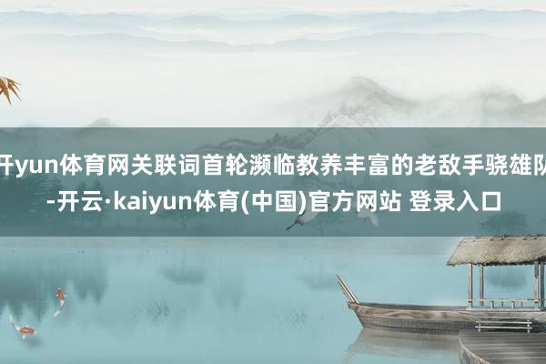 开yun体育网关联词首轮濒临教养丰富的老敌手骁雄队-开云·kaiyun体育(中国)官方网站 登录入口