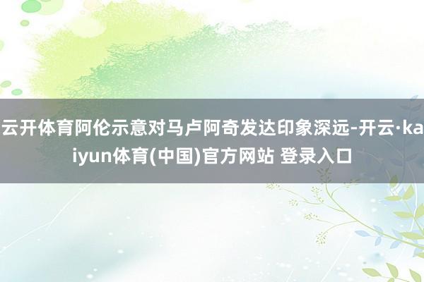 云开体育阿伦示意对马卢阿奇发达印象深远-开云·kaiyun体育(中国)官方网站 登录入口